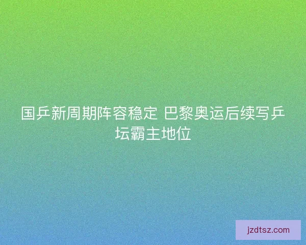 国乒新周期阵容稳定 巴黎奥运后续写乒坛霸主地位