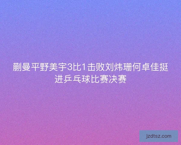 蒯曼平野美宇3比1击败刘炜珊何卓佳挺进乒乓球比赛决赛