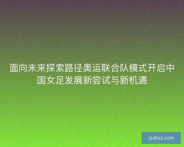 面向未来探索路径奥运联合队模式开启中国女足发展新尝试与新机遇