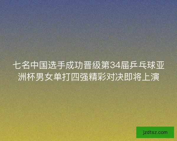 七名中国选手成功晋级第34届乒乓球亚洲杯男女单打四强精彩对决即将上演
