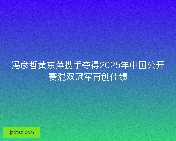 冯彦哲黄东萍携手夺得2025年中国公开赛混双冠军再创佳绩 冯彦哲黄东萍携手夺得2025年中国公开赛混双冠军再创佳绩