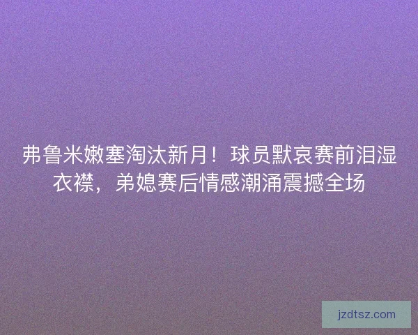 弗鲁米嫩塞淘汰新月!球员默哀赛前泪湿衣襟,弟媳赛后情感潮涌震撼全场 弗鲁米嫩塞淘汰新月!球员默哀赛前泪湿衣襟,弟媳赛后情感潮涌震撼全场