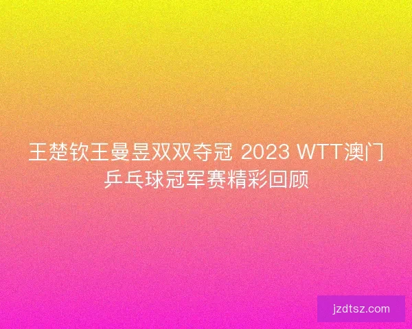 王楚钦王曼昱双双夺冠 2023 WTT澳门乒乓球冠军赛精彩回顾