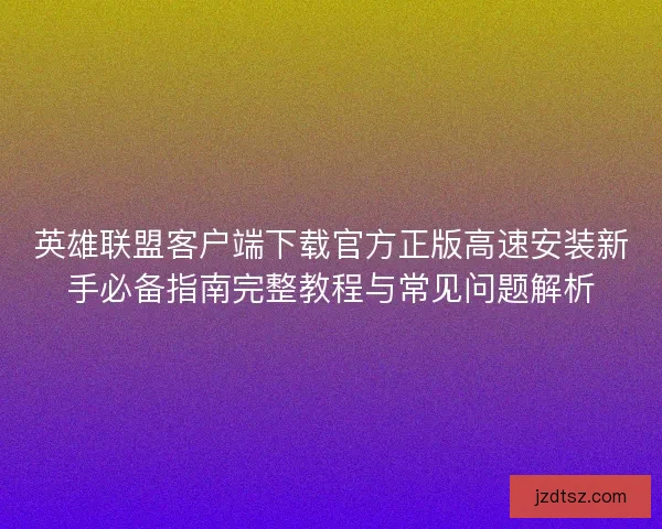 英雄联盟客户端下载官方正版高速安装新手必备指南完整教程与常见问题解析