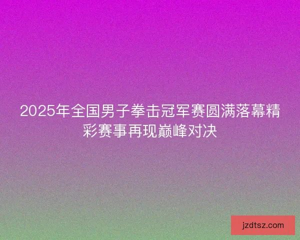 2025年全国男子拳击冠军赛圆满落幕精彩赛事再现巅峰对决