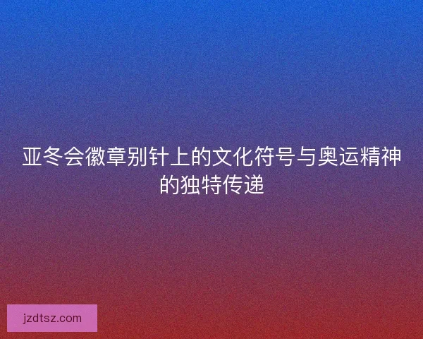亚冬会徽章别针上的文化符号与奥运精神的独特传递