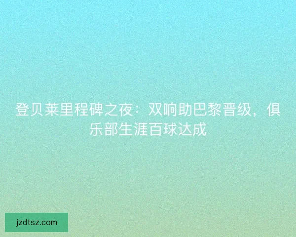 登贝莱里程碑之夜：双响助巴黎晋级，俱乐部生涯百球达成