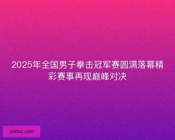 2025年全国男子拳击冠军赛圆满落幕精彩赛事再现巅峰对决