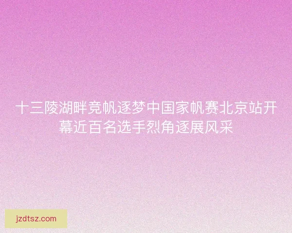 十三陵湖畔竞帆逐梦中国家帆赛北京站开幕近百名选手烈角逐展风采