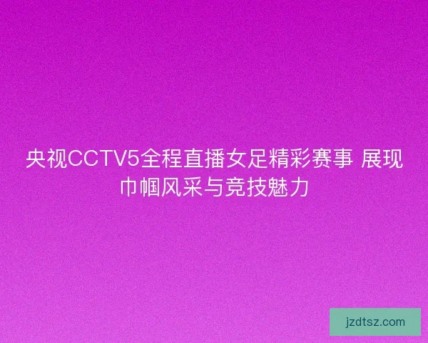 央视CCTV5全程直播女足精彩赛事 展现巾帼风采与竞技魅力