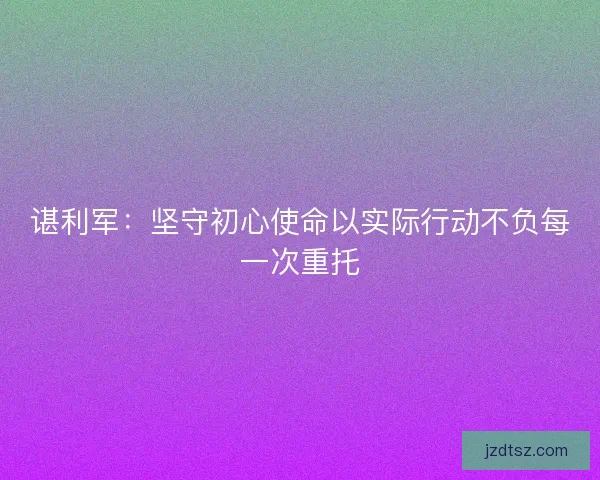 谌利军：坚守初心使命以实际行动不负每一次重托