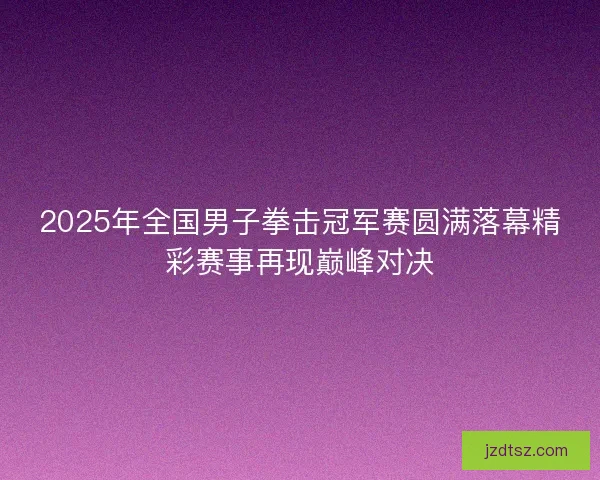 2025年全国男子拳击冠军赛圆满落幕精彩赛事再现巅峰对决