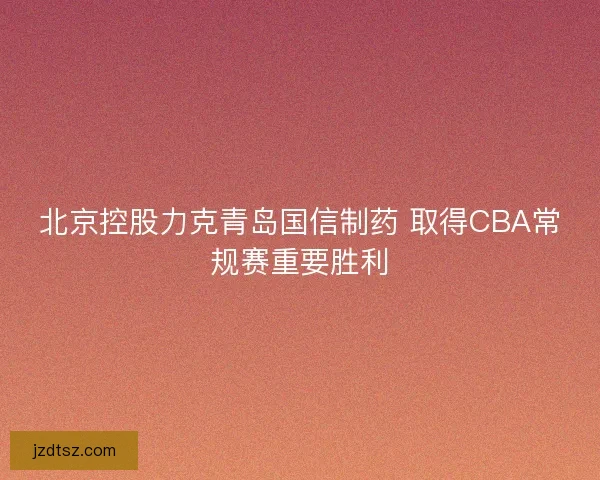 北京控股力克青岛国信制药 取得CBA常规赛重要胜利
