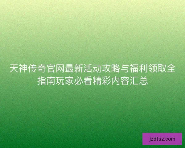 天神传奇官网最新活动攻略与福利领取全指南玩家必看精彩内容汇总