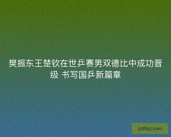 樊振东王楚钦在世乒赛男双德比中成功晋级 书写国乒新篇章
