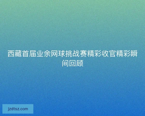 西藏首届业余网球挑战赛精彩收官精彩瞬间回顾