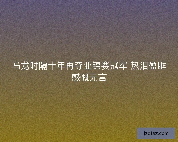 马龙时隔十年再夺亚锦赛冠军 热泪盈眶感慨无言