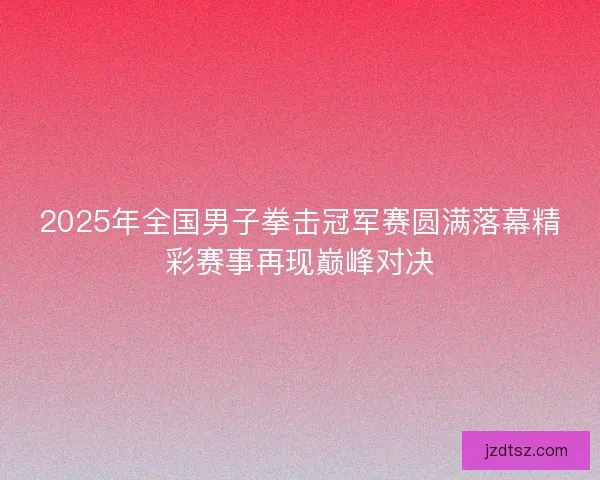 2025年全国男子拳击冠军赛圆满落幕精彩赛事再现巅峰对决