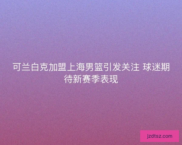 可兰白克加盟上海男篮引发关注 球迷期待新赛季表现