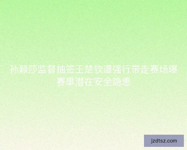 孙颖莎监督抽签王楚钦遭强行带走赛场曝赛事潜在安全隐患