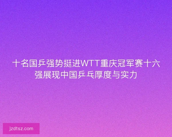 十名国乒强势挺进WTT重庆冠军赛十六强展现中国乒乓厚度与实力 十名国乒强势挺进WTT重庆冠军赛十六强展现中国乒乓厚度与实力